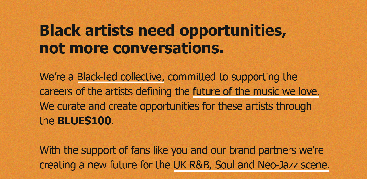 Black artists need opportunities, not more conversations. We're a black-led collective, committed to supporting the careers of the artists defining the future of the music we love. We curate and create opportunities for these artists through the BLUES100. With the support of fans like you and our brand partners, we're creating a new future for the UK R&B, Soul and Neo-Jazz scene
